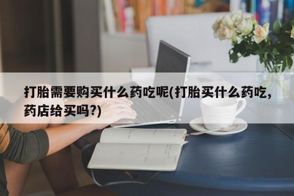 私人打胎药货到付款的打胎需要购买什么药吃呢(打胎买什么药吃,药店给买吗?)