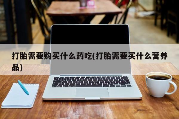 私人打胎药货到付款的打胎需要购买什么药吃(打胎需要买什么营养品)