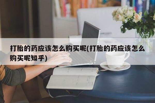 私人打胎药货到付款的打胎的药应该怎么购买呢(打胎的药应该怎么购买呢知乎)